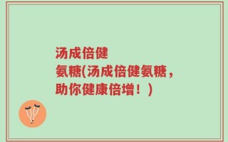 汤成倍健      氨糖(汤成倍健氨糖，助你健康倍增！)