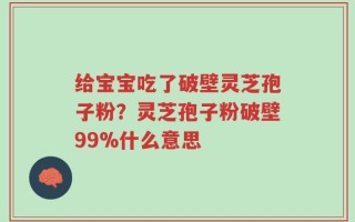 给宝宝吃了破壁灵芝孢子粉？灵芝孢子粉破壁99%什么意思