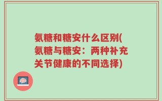 氨糖和糖安什么区别(氨糖与糖安：两种补充关节健康的不同选择)