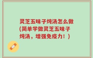 灵芝五味子炖汤怎么做(简单学做灵芝五味子炖汤，增强免疫力！)