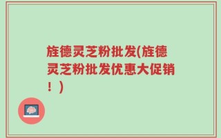 旌德灵芝粉批发(旌德灵芝粉批发优惠大促销！)