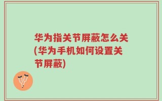 华为指关节屏蔽怎么关(华为手机如何设置关节屏蔽)