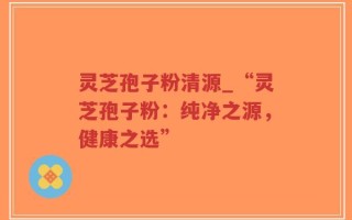 灵芝孢子粉清源_“灵芝孢子粉：纯净之源，健康之选”