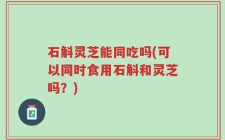 石斛灵芝能同吃吗(可以同时食用石斛和灵芝吗？)