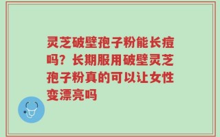 灵芝破壁孢子粉能长痘吗？长期服用破壁灵芝孢子粉真的可以让女性变漂亮吗