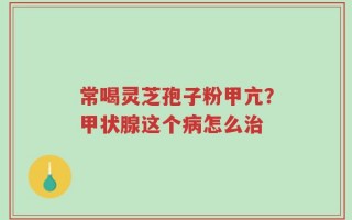 常喝灵芝孢子粉甲亢？甲状腺这个病怎么治