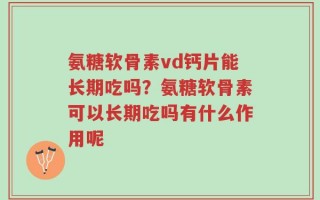 氨糖软骨素vd钙片能长期吃吗？氨糖软骨素可以长期吃吗有什么作用呢