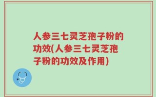人参三七灵芝孢子粉的功效(人参三七灵芝孢子粉的功效及作用)