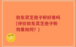 敖东灵芝孢子粉好用吗(评价敖东灵芝孢子粉效果如何？)