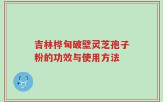 吉林桦甸破壁灵芝孢子粉的功效与使用方法