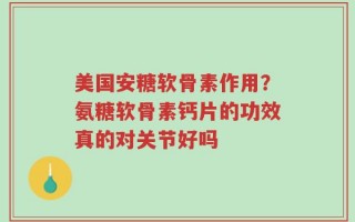 美国安糖软骨素作用？氨糖软骨素钙片的功效真的对关节好吗