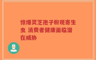 惊爆灵芝孢子粉现寄生虫 消费者健康面临潜在威胁