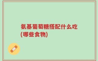 氨基葡萄糖搭配什么吃(哪些食物)