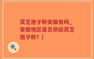 灵芝孢子粉安徽有吗_安徽地区是否供应灵芝孢子粉？)