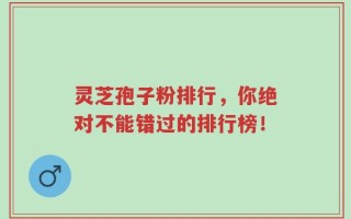 灵芝孢子粉排行，你绝对不能错过的排行榜！