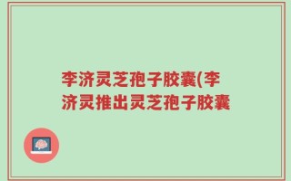 李济灵芝孢子胶囊(李济灵推出灵芝孢子胶囊