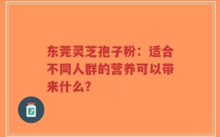 东莞灵芝孢子粉：适合不同人群的营养可以带来什么？