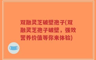 双融灵芝破壁孢子(双融灵芝孢子破壁，强效营养价值等你来体验)