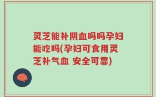 灵芝能补阴血吗吗孕妇能吃吗(孕妇可食用灵芝补气血 安全可靠)