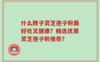 什么牌子灵芝孢子粉最好吃又健康？精选优质灵芝孢子粉推荐？