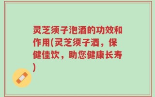 灵芝须子泡酒的功效和作用(灵芝须子酒，保健佳饮，助您健康长寿)