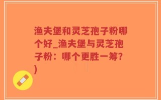 渔夫堡和灵芝孢子粉哪个好_渔夫堡与灵芝孢子粉：哪个更胜一筹？)