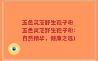 五色灵芝野生孢子粉_五色灵芝野生孢子粉：自然精华，健康之选)
