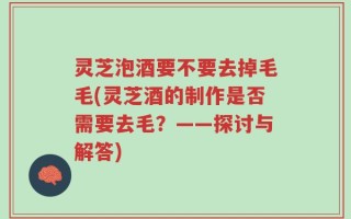 灵芝泡酒要不要去掉毛毛(灵芝酒的制作是否需要去毛？——探讨与解答)