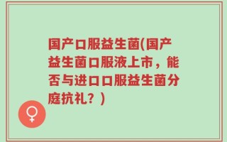 国产口服益生菌(国产益生菌口服液上市，能否与进口口服益生菌分庭抗礼？)