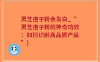 灵芝孢子粉会发白_“灵芝孢子粉的神奇功效：如何识别高品质产品”)