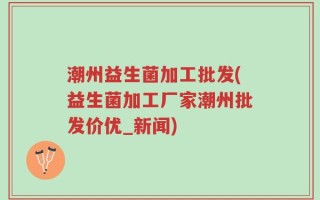 潮州益生菌加工批发(益生菌加工厂家潮州批发价优_新闻)
