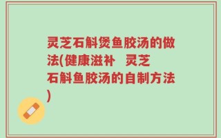 灵芝石斛煲鱼胶汤的做法(健康滋补  灵芝石斛鱼胶汤的自制方法)