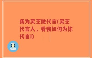 我为灵芝做代言(灵芝代言人，看我如何为你代言!)