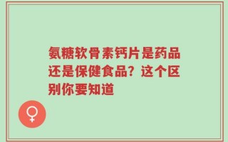 氨糖软骨素钙片是药品还是保健食品？这个区别你要知道
