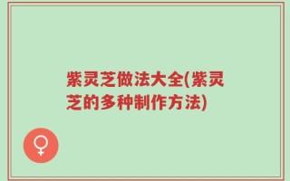 紫灵芝做法大全(紫灵芝的多种制作方法)