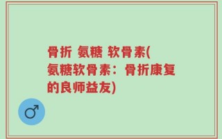 骨折 氨糖 软骨素(氨糖软骨素：骨折康复的良师益友)