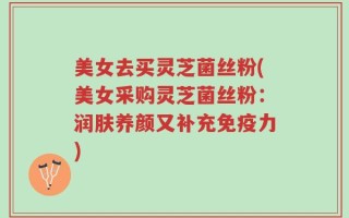 美女去买灵芝菌丝粉(美女采购灵芝菌丝粉：润肤养颜又补充免疫力)