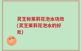 灵芝和茉莉花泡水功效(灵芝茉莉花泡水的好处)