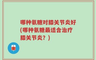 哪种氨糖对膝关节炎好(哪种氨糖最适合治疗膝关节炎？)