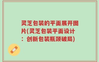 灵芝包装的平面展开图片(灵芝包装平面设计：创新包装瓶颈破局)