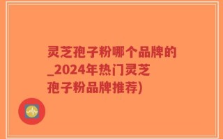 灵芝孢子粉哪个品牌的_2024年热门灵芝孢子粉品牌推荐)