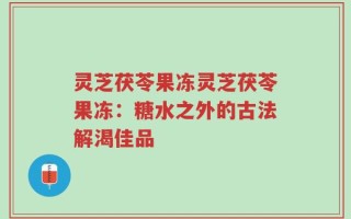 灵芝茯苓果冻灵芝茯苓果冻：糖水之外的古法解渴佳品