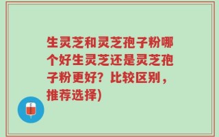 生灵芝和灵芝孢子粉哪个好生灵芝还是灵芝孢子粉更好？比较区别，推荐选择)