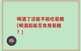 喝酒了还能不能吃氨糖(喝酒后能否食用氨糖？)