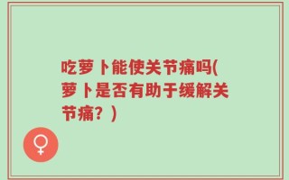 吃萝卜能使关节痛吗(萝卜是否有助于缓解关节痛？)