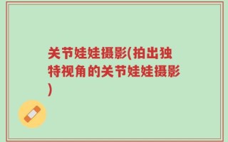 关节娃娃摄影(拍出独特视角的关节娃娃摄影)