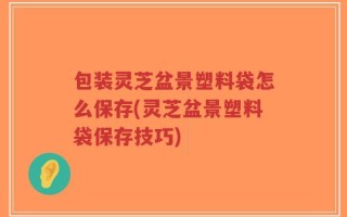 包装灵芝盆景塑料袋怎么保存(灵芝盆景塑料袋保存技巧)