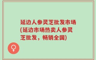 延边人参灵芝批发市场(延边市场热卖人参灵芝批发，畅销全国)