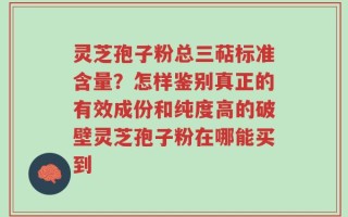 灵芝孢子粉总三萜标准含量？怎样鉴别真正的有效成份和纯度高的破壁灵芝孢子粉在哪能买到