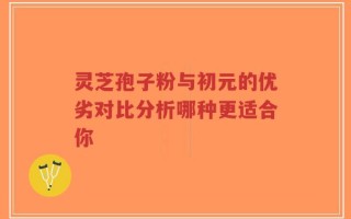 灵芝孢子粉与初元的优劣对比分析哪种更适合你